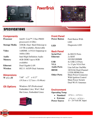 Page 2 
 
 
 
 
 
              
 
 
Components  
Processor           Intel®  Core™ 2 Duo P8600 
processor(2.4 GHz) 
Storage Media 320GB, Dual  Hard Disks(up to  
2.0 TB available), Removable  
Video 1xHDMI ,1xVGA Output(up to 
1600x1280)  
Audio Intel High Definition Audio 
Memory 4GB DDR3 (up to 8GB 
available) 
Ethernet Dual Gigabit LAN 
Wireless 802.11 A/G/N Dual Antenna 
  
Dimensions 
W x L x H 
 
7.60”  x 5”  x 4.13” 
 (19.3cm x 12.7cm x 10.49cm) 
 
OS Options 
 
Windows XP (Professional 
Embedded,...