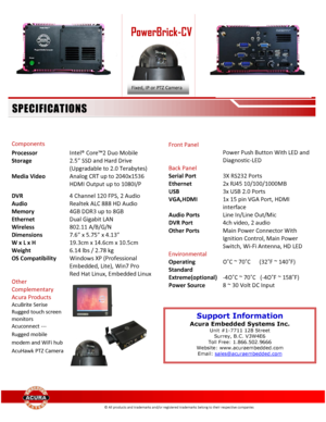 Page 2 
 
 
 
 
 
 
  
 
 
 
 
Components  
Processor Intel® Core™2 Duo Mobile 
Storage  
 
2.5” SSD and Hard Drive 
(Upgradable to 2.0 Terabytes) 
Media Video 
 
Analog CRT up to 2040x1536 
HDMI Output up to 1080I/P 
DVR 4 Channel 120 FPS, 2 Audio 
Audio Realtek ALC 888 HD Audio 
Memory 4GB DDR3 up to 8GB  
Ethernet Dual Gigabit LAN 
Wireless 802.11 A/B/G/N 
Dimensions 7.6” x 5.75” x 4.13” 
W x L x H 
Weight 
19.3cm x 14.6cm x 10.5cm 
6.14 lbs / 2.78 kg 
OS Compatibility Windows XP (Professional 
Embedded,...