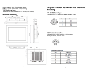 Page 5 
COM3 supports 5V or RI by Jumper setting.  
 
COM4 supports 12V or RI by Jumper setting.    
VESA Mounting Holes    
These are mounting holes for VESA mount (100x100mm).    
 
Mechanical Dimensions    
 
 
 
 
 
 
 
 
 
 
 
 
 
 
 
 
 
 
 
 
 
 
 
 
 
 
 
 
 
 
 
  Chapter 2: Power
, PS/2 Port,Cable and Panel 
Mounting    
  
12V -30V DC Power Input   
Connector type: DC 4 -pin DIN power jack with shield   
 
 
 
 
 
 
 
 
 
 
 
 
  PS/2 Keyboard/Mouse Port   
Connector type: PS/2, Mini -DIN- 6, 2.0mm...
