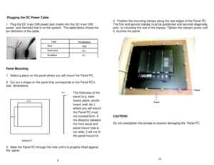 Page 6 Plugging the DC Power Cable    
   
1.  Plug the DC 4- pin DIN power jack (male) into the DC 4 -pin DIN 
power  jack (female) that is on the system.   The table below shows the 
pin definition of the cable.    
 
 
 
 
 
 
 
 
 
 
Panel Mounting   
 
1.  Select a place on the panel where you will mount the Panel PC.    
   
2.  Cut out a shape on the panel that corresponds to the Panel PCs 
rear  dimensions.    
   
 
 
 
 
 
 
 
 
 
 
 
 
 
 
 
 
3.  Slide the Panel PC through the hole until it is...