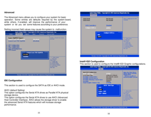 Page 9Advanced   
 
The Advanced menu allows you to configure your system for basic 
operation.  Some  entries  are  defaults  required  by  the  system board,  
while  others,  if enabled,  will  improve  the  performance  of  your  
system  or  let  you  set  some features according to your preferenc e.   
   
Setting incorrect field values may cause the system to  malfunction.    
 
   
   
IDE Configuration   
 
This section is used to configure the SATA as IDE or AHCI mode.    
   
AHCI (default Setting)...