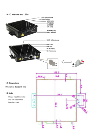 Page 44 
 
 
1 .4  I/O Interface and LEDs   
 
 
 
 
 
   
 
 
 
 
 
 
 
1.5 Dimen sions  
 
Dimensions  Size  (Unit: mm) 
 
 
1 .6  Note  
 
Please install the router  
and SIM card before   
inputting power.
 
 
 
 
 
 
 
 
AUX Cell A ntenna 
Reset B utton 
Wi -Fi  (LED)  
VPN  (LED)  
LAN  (LED)  
LTE  (LED)  
 
POWER  (LED)  
SIM Card Slot  
MAIN Cell A ntenna 
 
UART port  
LAN Port  
DC IN 8~30 V  
Wi -Fi Antenna  
  
 
 
 
  