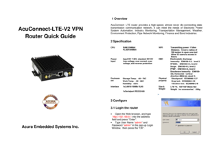 Page 1 
 
 
   
 
AcuConnect -LTE-V2 VPN 
Router  Quick Guide 
 
 
 
 
 
 
 
 
 
 
 
 
 
 
 
 
 
 
 
 
 
 
 
 
 
Acura Embedded Systems Inc.  
 
   
 1 Overview
 
 
AcuConnect -  LTE  router  provides a  high -speed,  almost never dis -connecting  data-
transmission communication network, It can  meet the needs of Electronic Power 
System Automation, Industry Monitoring, Transportation Management, Weather, 
Environment Protection, Pipe Network Monitoring, Finance and Bond industries.  
  
2 Specification...