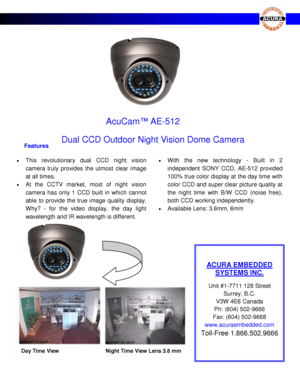 Page 1                                                             
          Dual CCD Outdoor Night Vision Dome Camera 
  
 
 
ACURA EMBEDDED 
SYSTEMS INC. 
 
Unit #1-7711 128 Street 
Surrey, B.C. 
V3W 4E6 Canada                                                       
Ph: (604) 502-9666        
Fax: (604) 502-9668 
www.acuraembedded.com              
Toll-Free 1.866.502.9666 
 
 
AcuCam™ AE-512 
23 SS  
Features  
  This  revolutionary  dual  CCD night  vision 
camera  truly  provides  the  utmost  clear...