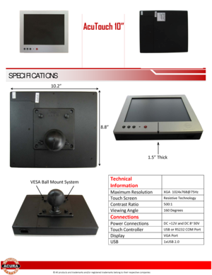 Page 2 
 
 
 
 
 
 
 
 
 
 
 
 
 
 
 
 
 
 
  
 
Technical 
Information 
 
Maximum Resolution XGA  1 024 x768 @75Hz  
Touch Screen Resistive Technology  
Contrast Ratio 500:1 
Viewing Angle 160 Degrees 
Connections  
Power Connections DC +12V and DC 8~3 0V 
Touch Controller USB or RS232 COM Port  
Display VGA Port 
USB 1xUSB 2.0  
 
© All products and trademarks and/or registered trademarks belong to their respective companies 
AcuTouch 10” 
SPECIFICATIONS 
1.5” Thick  
10.2” 
8.8” 
VESA Ball Mount System  