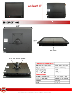 Page 2 
 
 
 
 
 
 
 
 
 
 
 
 
 
 
 
  
 
Technical Information  
Maximum Resolution UXGA  1600x1200@75Hz 
Touch Screen Resistive Technology 
Contrast Ratio 500:1 
Viewing Angle 160 Degrees 
Connections  
Power Connections DC +12V and DC 8~30V 
Touch Controller USB and RS232 COM Port 
Display VGA Port 
USB 1xUSB 2.0  
 
© All products and trademarks and/or registered trademarks belong to their respective companies 
AcuTouch 15” 
SPECI FI CATI O NS 
2.1” Thick 
13.8” 
11.8” 
VESA Ball Mount System  