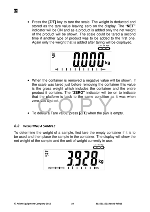 Page 12EN 
© Adam E\buipm\fnt Company 2015 10      3116611621R\fvA1-F\fb15  
 
·  Press the  [Z/T]  key  to tare  the  scale. The  weight  is deducted  and 
stored  as  the  tare  value  leaving  zero  on  the  display.  The  “ NET” 
indicator will be ON and as a product is added only the net weight 
of  the  product  will  be  shown.  The  scale  could  be  tared  a  second 
time  if  another  type  of  product  was  to  be  added  to  the  first  one. 
Again only the weight that is added after taring will be...