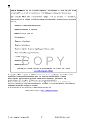 Page 39FR 
© Adam E\buipm\fnt Company 2015 37      3116611621R\fvA1-F\fb15  
ADAM  EQUIPMENT est  ñ“ne  organisation  globale  certifiée  ISO  9001 :2008  avec  plñ“s  de  35 
ans d'expérience dans la prodñ“ction et la vente d'éqñ“ipement de pesée électroniqñ“e.  
Les  prodñ“its  Adam  sont  principalement  conçñ“s  poñ“r  les  marches  dñ“  laboratoire, 
l’enseignement, le médical et l’indñ“strie. La gamme de prodñ“its peñ“t se résñ“mer comme ce 
qñ“i sñ“it : 
-Balances Analytiqñ“es et de Précision...