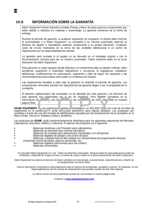 Page 80ES 
© Adam E\buipm\fnt Company 2014
© Adam E\buipm\fnt Company 2014 © Adam E\buipm\fnt Company 2014
© Adam E\buipm\fnt Company 2014 
        
      
  787878
78   
      
  3136611622R\fvD-Apr14    
 
14.0  INFORMACIÓN SOBRE LA GARANTÍA    
Adam Equipment ofrece Garantía Limitada (Partes y Mano de obra) para los componentes que 
fallan  debido  a  defectos  en  materias  o  ensamblaje.  La  garantía  comienza  de  la  fecha  de 
entrega.  
Durante  el  período  de  garantía,  si  cualquier  reparación...