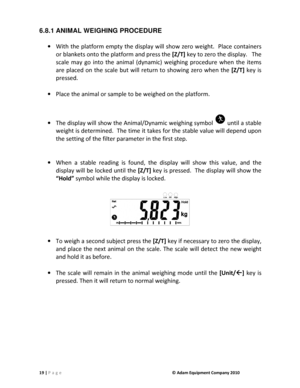 Page 2119 | P a g e              © Adam Equipment Company 2010  
6.8.1 ANIMAL WEIGHING PROCEDURE     With  the platform empty  the display  will  show  zero w eight.   Place  containers 
or blankets onto the platform and press the  [Z/T] key to zero the display.   The 
scale  may  go  into  the  animal  (dynamic)  weighing  pro cedure  when  the  items 
are  placed  on  the  scale  but  will  return  to  showing  zero  when  the  [Z/T] key  is 
pressed.     
 
  Place the animal or sample to be weighed on the...