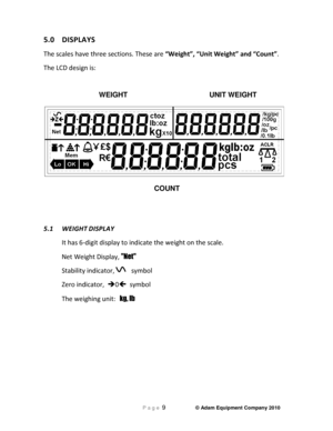 Page 11 P a g e 9                     © Adam Equipment Company 2010 
 
5.0  DISPLAYS 
The scales have three sections. These are “Weight”, “Unit Weight” and “Count”. 
The LCD design is:    
      WEIGHT          UNIT WEIGHT 
 
COUNT 
   
5.1  WEIGHT
 DISPLAY 
It has 6-digit display to indicate the weight on th e scale. 
Net Weight Display,  Net  
Stability indicator,     symbol                
Zero indicator,   0   symbol  
The weighing unit:    kg, lb   