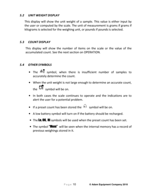 Page 12 P a g e 10                     © Adam Equipment Company 2010 
 
5.2  UNIT WEIGHT DISPLAY 
This  display  will  show  the  unit  weight  of  a  sample.   This  value  is  either  input  by 
the user or computed by the scale. The unit of meas urement is grams if grams if 
kilograms is selected for the weighing unit, or pou nds if pounds is selected. 
 
5.3  COUNT
 DISPLAY 
This  display  will  show  the  number  of  items  on  the  s cale  or  the  value  of  the 
accumulated count. See the next section...