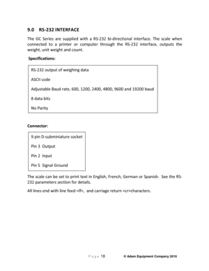 Page 20 P a g e 18                     © Adam Equipment Company 2010 
 
9.0  RS-232 INTERFACE 
The  GC  Series  are  supplied  with  a  RS-232  bi-directional  interface.  The  scale  when 
connected  to  a  printer  or  computer  through  the  RS-2 32  interface,  outputs  the 
weight, unit weight and count.  
 Specifications: 
            
  
Connector:  
        
The scale can be set to print text in English, Fren ch, German or Spanish.  See the RS-
232 parameters section for details.  
All lines end with...