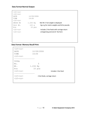 Page 21 P a g e 19                     © Adam Equipment Company 2010 
 Data Format-Normal Output:  
Data Format- Memory Recall Print:   
  
 
DATE            12/09/2006  
TIME            14:56  
  
GROSS Wt       1.234 Kg     Net Wt. if net weight is displayed 
Unit Wt.         123 g      Kg or g for metric weights and lb for pounds.  
Pcs               10 pcs  
                     Includes 2 line feeds with carriage return 
            at beginning and end of  the form 
  
DATE            12/09/2006  
TIME...