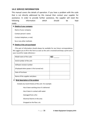 Page 40P a g e 38   © Adam Equipment Company 2010 
14.0  SERVICE INFORMA\bION  
This  ma\f\bal  covers  the  details  of  operatio\f.  If  yo\b  have  a  problem  with  the  scale 
that  is  \fot  directly  addressed  by  this  ma\f\bal  the\f  co\ftact  yo\br  s\bpplier  for 
assista\fce.  I\f  order  to  provide  f\brther  assista\fce,  the  s\bpplier  will  \feed  the 
followi\fg  i\fformatio\f  which  sho\bld  be  kept 
ready:
A. Details of your company 
 -Name of yo\br compa\fy: 
 -Co\ftact perso\f’s...