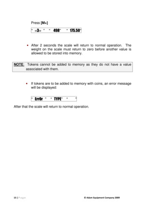 Page 1515 | P a g e              © Adam Equipment Company 2009  
  
Press [M+]  
 “  3   ”   “    498”  “   175.50” 
 
 After  2  seconds  the  scale  will  return  to  normal  ope ration.    The 
weight  on  the  scale  must  return  to  zero  before  anot her  value  is 
allowed to be stored into memory. 
 
NOTE :    Tokens  cannot  be  added  to  memory  as  they  do  not  h ave  a  value 
associated with them. 
 
 If tokens are to be added to memory with coins, an  error message 
will be displayed:...