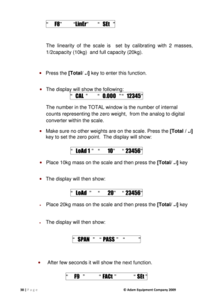 Page 3838 | P a g e              © Adam Equipment Company 2009  
    “    F8”    “ LinEr”  “   SEt  ” 
 
The  linearity  of  the  scale  is    set  by  calibrating  w ith  2  masses, 
1/2capacity (10kg)  and full capacity (20kg).     
 
  Press the  [Total/ 


] key to enter this function. 
 
  The display will show the following: 
“   CAL   ”    “   0.000  ” “  12345 ” 
The number in the TOTAL window is the number of int ernal 
counts representing the zero weight,  from the anal og to digital 
converter...