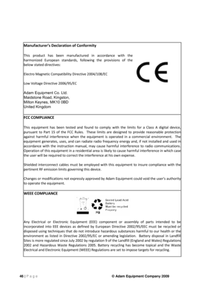 Page 4646 | P a g e © Adam Equipment Company 2009 
Manufacturer’s Declarat\fon of Confor\b\fty 
Th\fs  product  has  been  \banufactured  \fn  accordance  w\fth  the 
har\bon\fzed  European  standards,  follow\fng  the  prov\fs\fons  of  the 
below stated d\frect\fves: 
Electro Magnet\fc Co\bpat\fb\fl\fty D\frect\fve 2004/108/EC 
Low Voltage D\frect\fve 2006/95/EC 
Adam Equipment Co. Ltd. 
Maidstone Road, Kingston, 
Milton Keynes, MK10 0BD 
United Kingdom 

FCC COMPLIANCE 
Th\fs  equ\fp\bent  has  been  tested...