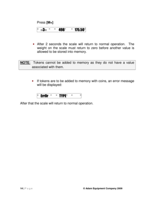 Page 1614 | P a g e    © Adam Equipment Company 2009 
  
Press [M+]  
 “  3   ”   “    498”  “   175.50” 
 
 After  2  seconds  the  scale  will  return  to  normal  ope ration.    The 
weight  on  the  scale  must  return  to  zero  before  anot her  value  is 
allowed to be stored into memory. 
 
NOTE :    Tokens  cannot  be  added  to  memory  as  they  do  not  h ave  a  value 
associated with them. 
 
 If tokens are to be added to memory with coins, an  error message 
will be displayed:   
 
 “   ErrOr...