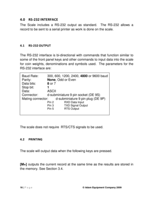 Page 1816 | P a g e    © Adam Equipment Company 2009 
4.0  RS-232 INTERFACE 
The  Scale  includes  a  RS-232  output  as  standard.    The  RS-232  allows  a 
record to be sent to a serial printer as work is do ne on the scale. 
  
4.1  RS-232
 OUTPUT 
 
The  RS-232  interface  is  bi-directional  with  command s  that  function  similar  to 
some of the front panel keys and other commands to  input data into the scale 
for  coin  weights,  denominations  and  symbols  used.    The  parameters  for  the 
RS-232...