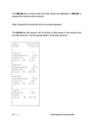 Page 2018 | P a g e    © Adam Equipment Company 2009 
  
The [MC/ 


]  key  is  active  when  the  total  values  are  displayed.   If [MC/ 


] is 
pressed the memory will be cleared.   
After 2 seconds the scale will return to normal ope ration.   
 
The  [Print]   key  will  record  a  list  of  all  sets  of  data  stored  in  the  memory  and 
the total amounts.  For the sample above, the print ed record is: 
 
 
 
Date:      2009/01/05 
Time:        12:23:15 
    
Record        1  
Denomination    0.20...