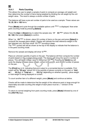 Page 24EN 
© Adam Equipment Company 2015   22             3016612482 Rev1-Aug15 
10.4.1  Parts Counting 
This allows the user to weigh a sample of parts to compute an average unit weight and 
then determine the number of items being weighed by dividing the net weight by the unit 
weight value.  The result is always a whole number of parts. 
 
The balance will have a pre-set number of parts to be used as a sample. These values are 
10, 25 , 50  or  100  items. 
 
Press  [Mode]  and cycle through the available...