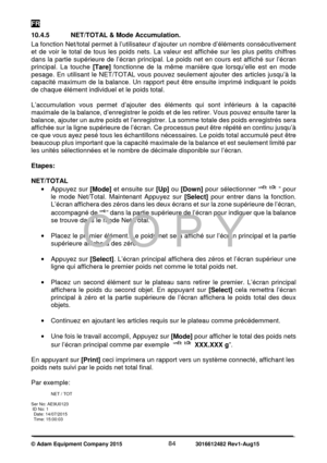 Page 86FR 
© Adam Equipment Company 2015   84             3016612482 Rev1-Aug15 
10.4.5   NET/TOTAL & Mode Accumulation. 
La fonction Net/total permet à l’utilisateur d’ajouter un nombre d’éléments consécutivement 
et  de  voir  le  total  de  tous  les  poids  nets.  La  valeur  est  affichée  sur  les  plus  petits  chiffres 
dans  la partie  supérieure  de  l’écran principal.  Le poids  net en  cours  est  affiché  sur  l’écran 
principal.  La  touche [Tare] fonctionne  de  la  même  manière  que...