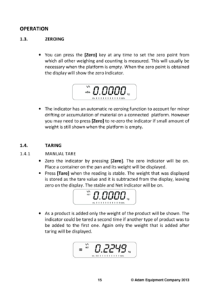 Page 17 
15                              © Adam Equipment Company 2013 
OPERATION 
1.3.  ZEROING  
 
·  You  can  press  the  [Zero] key  at  any  time  to  set  the  zero  point  from 
which  all  other  weighing  and  counting  is  measured.  This  will  usually  be 
necessary when the platform is empty. When the zero  point is obtained 
the display will show the zero indicator. 
 
 
·   The indicator has an automatic re-zeroing function  to account for minor 
drifting or accumulation of material on a...