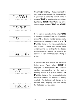 Page 25 
23                              © Adam Equipment Company 2013 
 
 
 
 
  Press  the
  [


Lim]   key.      If  you  are  already  in 
the check weighing mode the display will ask  
if  you  wish  to  store  the  current  limits  by  
showing  “StOrE” or recall another set of limits 
by  showing  “rECALL”.  The [


Lim]   key  can  be 
used to toggle between  “StOrE” and “rECALL”.  
 
 
 
 
   
  I
f  you  want  to  store  the  limits,  when  “StOrE” 
is  displayed  press  the  [Tare]  key.  The...