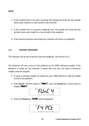 Page 26 
24                              © Adam Equipment Company 2013 
NOTE:    
1. If the recalled limit is for parts counting, the di splay will show the last sample 
value used, ready for a new sample to be counted.    
 
2. If  the  recalled  unit  is  a  percent  weighing  limit,  t he  display  will  show  the  last 
sample value used, ready for a new sample to be wei ghed.   
 
3. If the memory location was empty the indicator will  return to weighing.  
 
 
1.9.   PERCENT WEIGHING  
 
The indicator can...