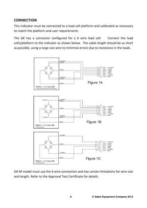 Page 10 
8                              © Adam Equipment Company 2013 
CONNECTION  
This indicator must be connected to a load cell pla tform and calibrated as necessary 
to match the platform and user requirements.    
The  GK  has  a  connector  configured  for  a  6  wire  load   cell.        Connect  the  load 
cells/platform to the indicator as shown below.  Th e cable length should be as short 
as possible, using a large size wire to minimise er rors due to resistance in the leads.   
 
GK-M model must...