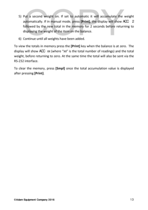 Page 13© Adam Equipment  Company 2 0 1 6   13 
5) Put a second weight on. I f set to automatic it will accumulate the weight 
automatically . If in manual  mode,  press [Print] , the display will show ACC   2  
foll owed by the new total in the memory for 2 seconds before returning to 
displaying the weight of the item on the  balance. 
6)  Continue until all weights have been added.  
To view the totals in memory press the  [Print] key when the balance  is at zero.  The 
display  will show ACC  xx  (where “...