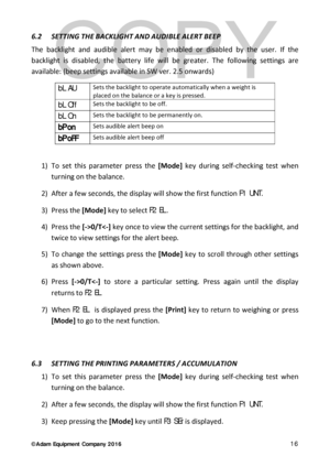 Page 16© Adam Equipment  Company 2 0 1 6   16 
6.2  SETTING THE BACKLIGHT AND AUDIBLE ALERT BEEP  
The backlight  and audible alert  may be enabled or disabled by the user. If the 
backlight is disabled, the battery life will be greater.  The followin g settings are 
available:  ( beep settings available in SW ver. 2.5 onwards)
 
bL  AU Sets the backlight to operate automatically when a weight is 
placed on the balance or a key is pressed. 
bL  Off Sets the backlight to be off. 
bL  On Sets the backlight to be...