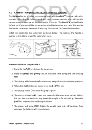 Page 22© Adam Equipment  Company 2 0 1 6   22 
7.0  CALIBRATION (NOT AVAILABLE ON APP ROVED VERSIONS) 
The  Highland  series of balance s comes standard with  HandiCalTM internal calibration 
to make calibrating the balance  quick and easy. However you can also calibrate the 
balance  using an external veri fication weight if needed. The Ha ndiCal  method is the 
default but if you would like to use external calibration then you must first enable 
this via the parameter (section 6.5  Selecting The Internal Or...