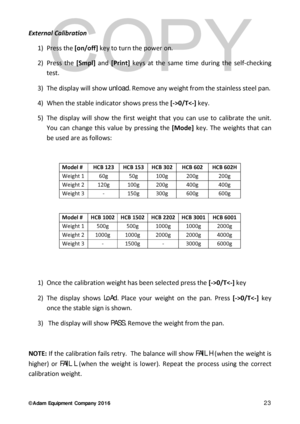 Page 23© Adam Equipment  Company 2 0 1 6   23 
External Calibration  
1)  Press  the [on/off]  key to turn the power on .  
2)  Press the [Smpl]  and  [Print]  keys at the same time during the self -checking 
test.  
3)  The display will show unload.  R emove any weight from the stainless steel pan.  
4)  When the sta ble indicator shows press the [- >0/T0/T0/T