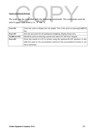 Page 29© Adam Equipment  Company 2 0 1 6   29 
 
Input command format:    
 
The scale can be controlled with the following commands. The commands must be 
sent in upper case letters, i.e. “T” not “ t”.   
 
T Tares the scale to display the net weight. This is the same as pressing [->0/T