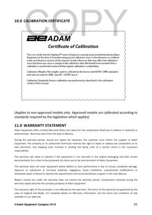Page 30© Adam Equipment  Company 2 0 1 6   30 
10.0  CALIBRATION CERTIFICA TE 
 
(Applies to non- approved models only. Approved models are calibrated according to 
standards required by the legislation which applies)  
11.0 WARRANTY STATEMENT  
Adam Equipment offers Limited Warranty (Parts and Labor) for the components failed due to  de fects in materials or 
workmanship.   Warranty starts from the date of delivery.  
During the warranty period, should any repairs be necessary, the customer must inform the...