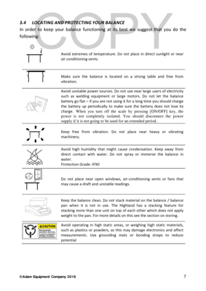Page 7© Adam Equipment  Company 2 0 1 6   7 
3.4  LOCATING AND PROTECTING YOUR BALANCE  
In order to  keep your balance  functioning at its best we suggest that you do the 
following:   
 
Avoid extremes of temperature. Do not place in direct sunlight or near 
air conditioning vents.  
 
Make sure the balance  is located on a strong table and free from 
vibration.  
 Avoid unstable power sources. Do not use near large users of electricity 
such as welding equipment or large motors. Do not let the balance...