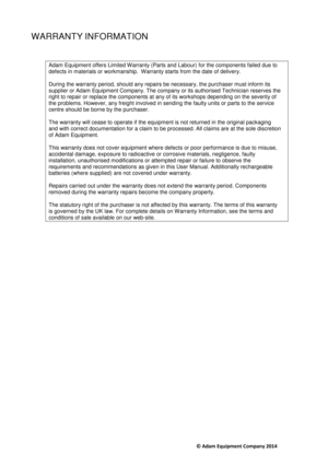Page 14                                     © Adam Equipment Company 2014 
WARRANTY INFORMATION 
 
Adam Equipment offers Limited Warranty (Parts and L abour) for the components failed due to 
defects in materials or workmanship.  Warranty starts from the date of delivery. 
 
During the warranty period, should any repairs be necessary, the purchaser must inform its 
supplier or Adam Equipment Company. The company or  its authorised Technician reserves the 
right to repair or replace the components at any of its...