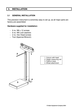 Page 6                                     © Adam Equipment Company 2014 
 3.  INSTALLATION 
 
3.1  GENERAL INSTALLATION 
 
This precision instrument is extremely easy to set  up, as all major parts are 
factory pre-assembled.    
Hardware supplied for installation:   
-  6 no. M6 x 12 screws 
-   6 no. M6 Lock washers 
-   2 no. Hex Head screws 
-   Tool (Spanner/Wrench) 
   
 
 
        
 
   
1. Column with head  
2. Height measuring rod 
3. Platform base  
4. Wheel attachment   