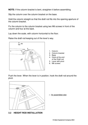 Page 7                                     © Adam Equipment Company 2014 
NOTE: If the column bracket is bent, straighten it befor e assembling.  
  
Slip the column over the column bracket on the base .  
 
Hold the column straight so that the draft rod fits  into the opening aperture of 
the column bracket.    
Fix the column to the column bracket using two M6 s crews in front of the 
column and four at the back.   
Lay down the scale, with column horizontal to the f loor. 
 
Raise the draft rod keeping out...