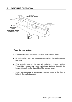 Page 10                                     © Adam Equipment Company 2014 
5.  WEIGHING OPERATION 
            
     
 
          
To do the zero setting -  
 
·   For accurate weighing, place the scale on a levell ed floor. 
 
·  Move  both  the  balancing  masses  to zero  when  the sc ale platform 
is empty.  
 
·  If the scale is balanced, the lever will be in the  horizontal position. 
This  will  be  indicated  by  the  arrow  indicator  being   in  line  with  the 
horizontal mark on the right side of...