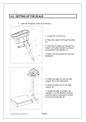 Page 7© Adam Equipment Company 2011              Page 6   
 
4.0  SETTING UP THE SCALE 
   
·  Take the Physician scale out of the box.  
 
 
   
 
  1. Locate the 4 screws (2)    
2. Place the cable (4) through the pillar 
(3).  
3. Insert the 4 screws (2) through the 
holes on the pillar bracket and secure 
the bracket to the indicator (1),   
4. Make sure the screws are securely 
tightened. 
     
5. Place the cable (4) into the tube 
support (6) on the scale base.  
6. Insert the pillar (3) into the tube...