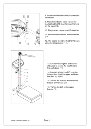 Page 8© Adam Equipment Company 2011              Page 7   
 
 
   
 
      8. Locate the load cell cable (13) ready for 
connection  
9. Place the indicator cable (4) and the 
load cell cable (13) together near the hole 
on the base (16).  
10. Plug the two connectors (15) together.   
11. Position the connector inside the base 
(16).  
12. The cables should be fixed to the base 
using the clip provided (14).  
13. Locate the fixing bolt and washer 
(10) used to secure the height rod to 
the scale base (11)...