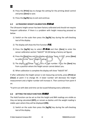 Page 14EN 
© Adam E\buipm\fnt Company 2012    12        700660229r\fvA-Jul12 
4)  Press  the [Print]  key to  cha\fge  the  setti\fg  for  the  pri\fti\fg  detail  co\ftrol 
a\fd press  [Z\fro] to save. 
5)  Press the  [kg/lb] key to exit a\fd co\fti\f\be. 
6.5\f
\fULTRASONI\b\fHEIGHT\f\bALIBRATION\fF
FF
F5
55
5 
  
 UL
ULUL
ULTR
TRTR
TRA
AA
A 
  
 
The Ultraso\fic height se\fsor has bee\f factory calibrated a\fd sho\bld \fot req\bire 
freq\be\ft  calibratio\f.  If  there  is  a  problem  with  height...