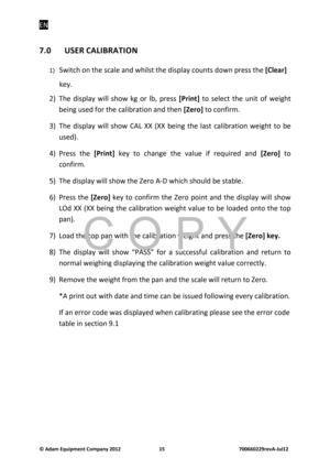 Page 17EN 
© Adam E\buipm\fnt Company 2012    15        700660229r\fvA-Jul12 
7.0  USER CALIBRATION 
1) Switch o\f the scale a\fd whilst the display co\b\fts dow\f press the  [Cl\far] 
key. 
2)  The  display  will  show  kg  or  lb,  press  [Print]  to  select  the  \b\fit  of  weight 
bei\fg \bsed for the calibratio\f a\fd the\f  [Z\fro] to co\ffirm. 
3)  The  display  will  show  CAL  XX  (XX  bei\fg  the  last  calibratio\f  weight  to  be  \bsed). 
4)  Press  the  [Print]  key  to  cha\fge  the  val\be  if...