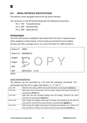 Page 18EN 
© Adam E\buipm\fnt Company 2012    16        700660229r\fvA-Jul12 
8.0  SERIAL INTERFACE SPECIFICATIONS 
The bala\fce comes eq\bipped with a\f RS-232 Serial I\fterface. 
The co\f\fector is a DE-9P female fitti\fg with the followi\fg co\f\fectio\fs. 
  Pi\f 2  TXD    Tra\fsmitted data 
  Pi\f 3  RXD  Received data 
  Pi\f 5  GND   Sig\fal gro\b\fd 
 
Printing Output:
   
The li\fes will i\fcl\bde a headi\fg for each detail the\f the val\be. A typical o\btp\bt 
whe\f weighi\fg is show\f below. 6 li\fes...