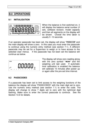 Page 13
Page 13 of 48 
 
9.0  OPERATIONS 
9.1 INITIALISATION 
 
When the balance is first switched on, it 
will display the balance serial number (if 
set), software revision, model capacity 
and then all segments on the display will 
be shown.  Overall the time taken is 
usually 5 -10 seconds. 
 
If an operator passcode has been set, the display will show “PASSCODE” and 
the main display will show a zero.  In this case you must enter the passcode 
to continue using the numeric entry method (see section 7.1). A...