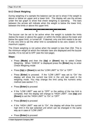Page 18
Page 18 of 48 
9.4.3 Check Weighing 
 
During weighing of a sample the balance can be set to show if the weight is 
above or below an upper and a lower limit.  The display will use the arrows 
under the bar graph to show that check weighing is operating.   The bars 
between the arrows will indicate when the weight is below the lower limit, 
between the limits or above the upper limit. 
 
  
The buzzer can be set to be active when the weight is outside the limits\
 
(below the lower or above the upper)...
