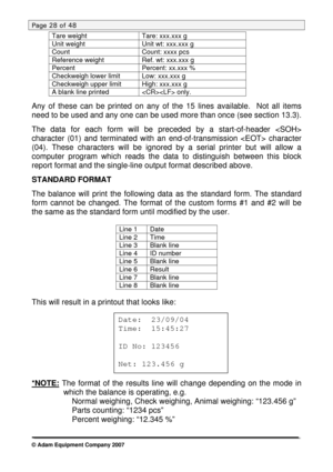 Page 28
Page 28 of 48 
Tare weight Tare: xxx.xxx g 
Unit weight Unit wt: xxx.xxx g 
Count Count: xxxx pcs 
Reference weight Ref. wt: xxx.xxx g 
Percent Percent: xx.xxx % 
Checkweigh lower limit Low: xxx.xxx g 
Checkweigh upper limit High: xxx.xxx g 
A blank line printed  only. 
 
Any of these can be printed on any of the 15 lines available.  Not all items 
need to be used and any one can be used more than once (see section 13.3). 
 
The data for each form will be preceded by a start-of-header  
character (01)...